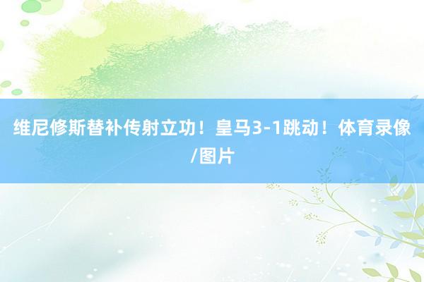维尼修斯替补传射立功！皇马3-1跳动！体育录像/图片