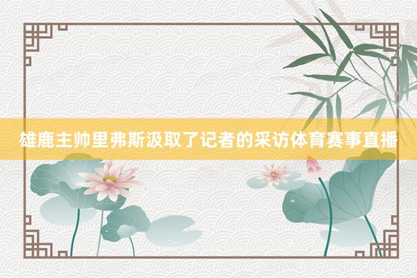雄鹿主帅里弗斯汲取了记者的采访体育赛事直播