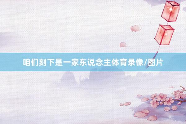 咱们刻下是一家东说念主体育录像/图片