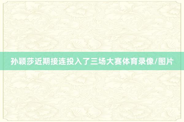 孙颖莎近期接连投入了三场大赛体育录像/图片