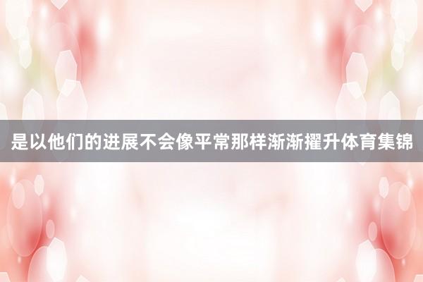 是以他们的进展不会像平常那样渐渐擢升体育集锦