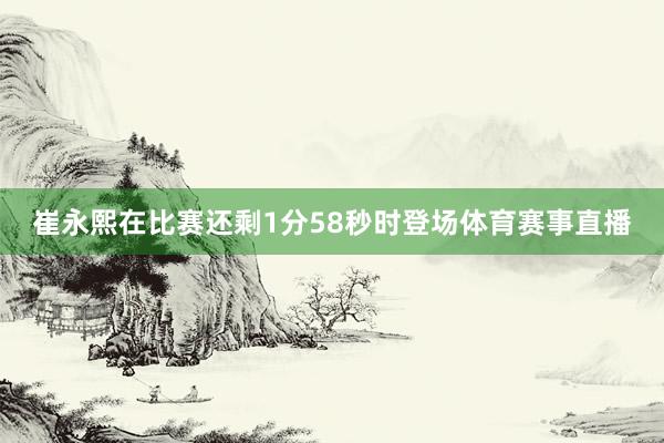 崔永熙在比赛还剩1分58秒时登场体育赛事直播