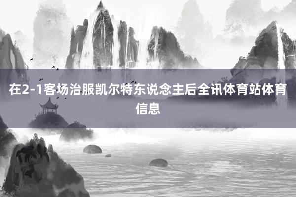 在2-1客场治服凯尔特东说念主后全讯体育站体育信息
