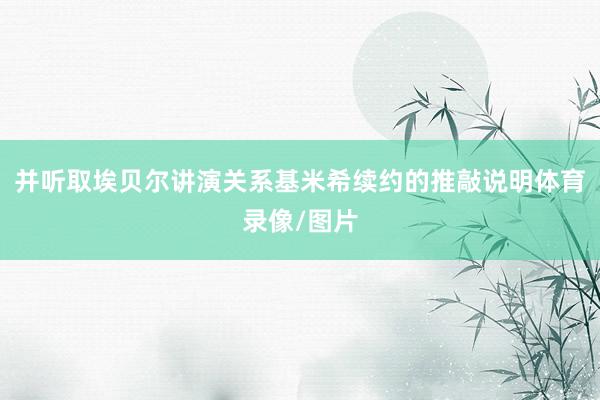 并听取埃贝尔讲演关系基米希续约的推敲说明体育录像/图片
