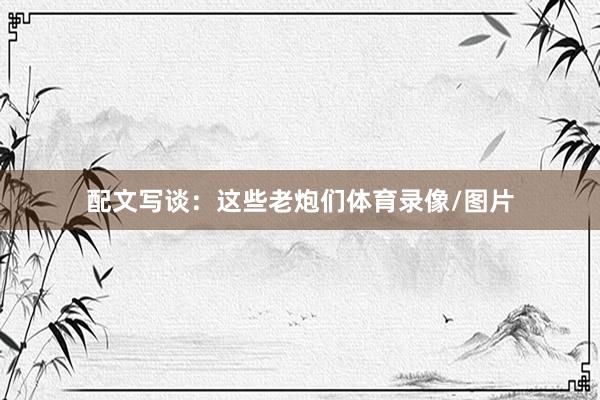 配文写谈：这些老炮们体育录像/图片