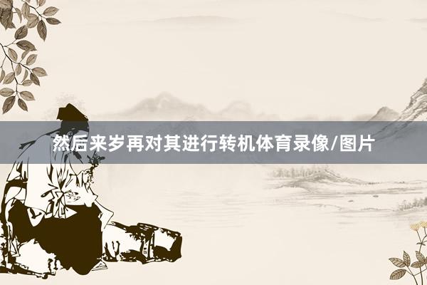 然后来岁再对其进行转机体育录像/图片
