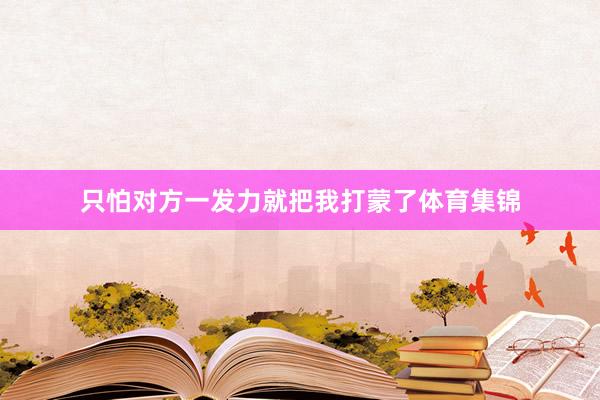 只怕对方一发力就把我打蒙了体育集锦