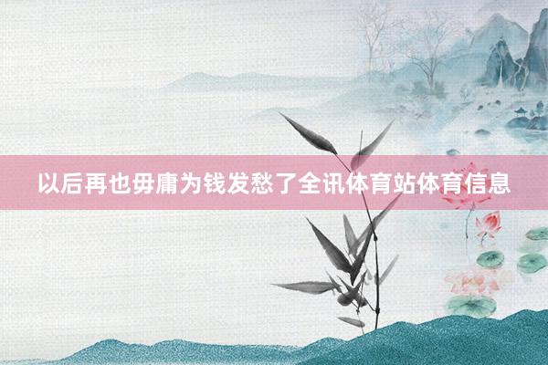 以后再也毋庸为钱发愁了全讯体育站体育信息