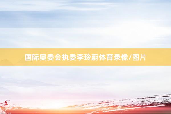 国际奥委会执委李玲蔚体育录像/图片