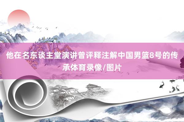 他在名东谈主堂演讲曾评释注解中国男篮8号的传承体育录像/图片