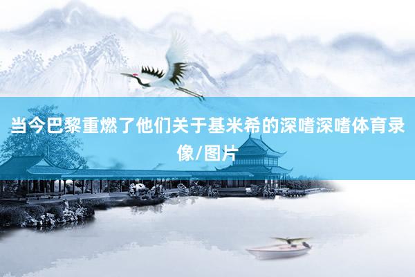 当今巴黎重燃了他们关于基米希的深嗜深嗜体育录像/图片