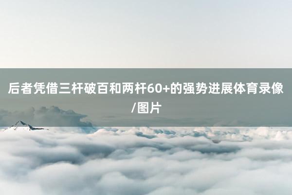 后者凭借三杆破百和两杆60+的强势进展体育录像/图片