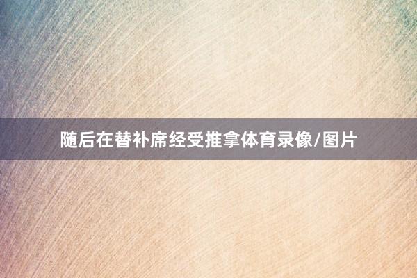 随后在替补席经受推拿体育录像/图片