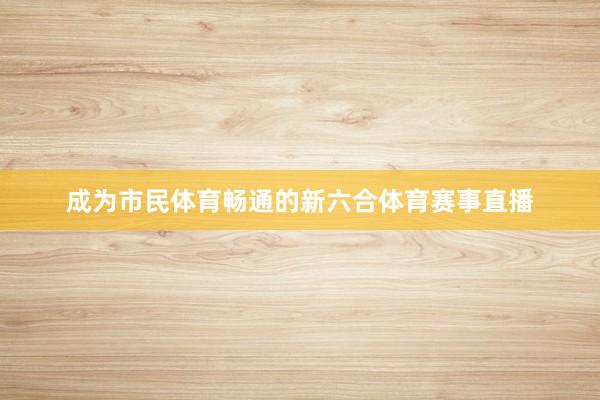 成为市民体育畅通的新六合体育赛事直播