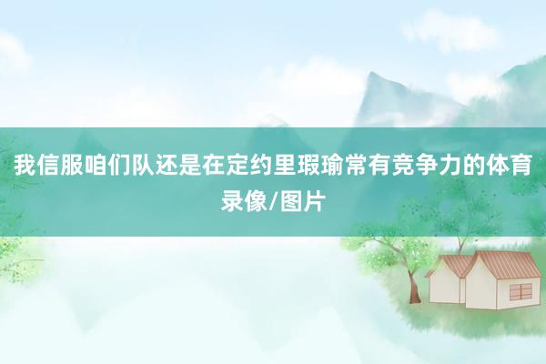 我信服咱们队还是在定约里瑕瑜常有竞争力的体育录像/图片