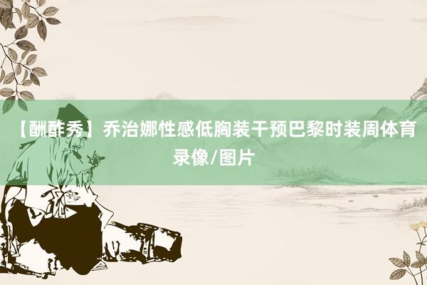 【酬酢秀】乔治娜性感低胸装干预巴黎时装周体育录像/图片